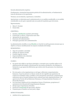 Escuela administración empírica:
Fundamentos: orientación francamente práctica de la administración, se fundamenta la
toma de decisiones en la experiencia.
Técnicas; son la intuición, experiencia y costumbre.
Aportaciones: se determina que la administración es en medida considerable, es en medida
considerable un arte qué se aprende más con ayuda de la práctica que de la teoría.
Representantes;
   Meter F. Drucker
   Ernest dale.

CIENTÍFICA
   Estudio y distribución equitativa del trabajo
   Control jefe vs obrero, cooperación entre ellos
   Agrupación de operaciones
   Funciones del administrador
   Principios generales de la administración

La administración científica es una filosofía en virtud de la cuál la gerencia reconoce que su
objetivo es buscar científicamente los mejores resultados del trabajo.
BUROCRÁTICA
   Tipos de sociedad y autoridad
   Enfoque de sistema cerrado
   Carácter legal de normas
   Impersonalidad en las relaciones
   División del trabajo

CLÁSICA
   Su aporte más sólido es que busca principios y conceptos que se puedan aplicar en la
   administración del trabajo y del personal de una manera productiva, sin embargo su
   limitación es que ignora las diferencias que existen entre las personas y las situaciones
   cambiantes.

   Por otra parte, en las organizaciones se da lugar a diferentes comportamientos
   humanos, el que los pioneros se dieran cuenta de esto significó que pasáramos de
   evaluar los resultados reales y posibles a nivel meramente estructural y maquinal para
   enfocarnos más en la parte humana (socio-cultural) que toda organización posee. Así
   aparecen las Teorías de las Relaciones Humanas, el Comportamiento Humano y el
   Desarrollo Humano.
   Las reacciones negativas de los trabajadores frente al Taylorismo, propiciaron el
   nacimiento de la Escuela del Comportamiento Humano
   Otorgó mayor importancia al hombre
   Promovió la motivación de tipo social y afectivo
   Proponía para el hombre un trato justo y digno

ESTRUCTURALISTA
   Análisis de las organizaciones
 