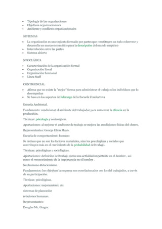 Tipología de las organizaciones
   Objetivos organizacionales
   Ambiente y conflictos organizacionales

SISTEMAS
   La organización es un conjunto formado por partes que constituyen un todo coherente y
   desarrolla un marco sistemático para la descripción del mundo empírico
   Interrelación entre las partes
   Sistema abierto

NEOCLÁSICA
   Caracterización de la organización formal
   Organización lineal
   Organización funcional
   Línea Staff

CONTIGENCIAL
   Afirma que no existe la "mejor" forma para administrar el trabajo o los individuos que lo
   desempeñan
   Se basa en los aspectos de liderazgo de la Escuela Conductista

Escuela Ambiental.
Fundamento: condicionar el ambiente del trabajador para aumentar la eficacia en la
producción.
Técnicas: psicología y sociológicas.
Aportaciones: al mejorar el ambiente de trabajo se mejora las condiciones físicas del obrero.
Representantes: George Elton Mayo.
Escuela de comportamiento humano
Se deduce que no son los factores materiales, sino los psicológicos y sociales que
contribuyen más en el crecimiento de la probabilidad del trabajo.
Técnicas: psicológicas y sociológicas.
Aportaciones: definición del trabajo como una actividad importante en el hombre , así
como el reconocimiento de la importancia en el hombre .
Neohumano-Relacionismo
Fundamentos: los objetivos la empresa son correlacionados con los del trabajador, a través
de su participación.
Técnicas: psicológicas.
Aportaciones: mejoramiento de:
sistemas de planeación
relaciones humanas.
Representantes:
Douglas Mc. Gregor.
 