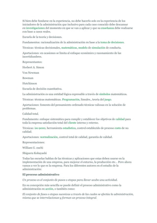 Si bien debe fundarse en la experiencia, no debe hacerlo solo en la experiencia de los
iniciadores de la administración que inclusivo para cada caso conocido debe descansar
en investigaciones del momento en que se van a aplicar y que su enseñanza debe realizarse
con base a casos reales.
Escuela de la teoría y decisiones.
Fundamentos: racionalización de la administración en base a la toma de decisiones.
Técnicas: técnicas decisionales, matemáticas, modelo de simulación de conducta.
Aportaciones: en ocasiones se limita al enfoque económico y razonamiento de las
incertidumbres.
Representantes:
Herbert A. Simon
Von Newman
Bowman
Hutchinson
Escuela de decisión cuantitativa.
La administración es una entidad lógica expresable a través de símbolos matemáticos.
Técnicas: técnicas matemáticas. Programación, lineales., teoría del juego.
Aportaciones: fomento del pensamiento ordenado técnicas valiosas en la solución de
problemas.
Calidad total.
Fundamento: enfoque sistemático para cumplir y establecer los objetivos de calidad para
toda la empresa satisfacción total del cliente interno y externo.
Técnicas: iso 9000, herramienta estadística, control establecido de proceso costo de no
calidad.
Aportaciones: normalización, control total de calidad, garantía de calidad.
Representaciones:
William G. ouchi
Shiguera Kobayashi
Todas las escuelas hablan de las técnicas y aplicaciones que estas deben usarse en la
implementación de una empresa, para mejorar el entorno, la producción etc... Pero ahora
vamos a ver lo que es la empresa. Para los diferentes autores en el estudio de la
administración:
El proceso administrativo
Un proceso es el conjunto de pasos o etapas para llevar acabo una actividad.
En su concepción más sencilla se puede definir el proceso administrativo como la
administración en acción, o también como:
El conjunto de fases o etapas sucesivas a través de las cuales se efectúa la administración,
misma que se interrelacionan y forman un proceso integral.
 