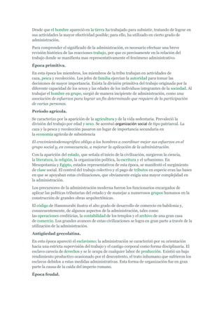 Desde que el hombre apareció en la tierra ha trabajado para subsistir, tratando de lograr en
sus actividades la mayor efectividad posible; para ello, ha utilizado en cierto grado de
administración.
Para comprender el significado de la administración, es necesario efectuar una breve
revisión histórica de las reacciones trabajo, por que es precisamente en la relación del
trabajo donde se manifiesta mas representativamente el fenómeno administrativo.
Época primitiva.
En esta época los miembros, los miembros de la tribu trabajan en actividades de
caza, pesca y recolección. Los jefes de familia ejercían la autoridad para tomar las
decisiones de mayor importancia. Exista la división primitiva del trabajo originada por la
diferente capacidad de los sexos y las edades de los individuos integrantes de la sociedad. Al
trabajar el hombre en grupo, surgió de manera incipiente de administración, como una
asociación de esfuerzos para lograr un fin determinado que requiere de la participación
de varias personas.
Periodo agrícola.
Se caracterizo por la aparición de la agricultura y de la vida sedentaria. Prevaleció la
división del trabajo por edad y sexo. Se acentuó organización social de tipo patriarcal. La
caza y la pesca y recolección pasaron un lugar de importancia secundaria en
la economía agrícola de subsistencia
El crecimientodemográfico obligo a los hombres a coordinar mejor sus esfuerzos en el
grupo social y, en consecuencia, a mejorar la aplicación de la administración.
Con la aparición del estado, que señala el inicio de la civilización, surgieron la ciencia,
la literatura, la religión, la organización política, la escritura y el urbanismo. En
Mesopotamia y Egipto, estados representativos de esta época, se manifestó el surgimiento
de clase social. El control del trabajo colectivo y el pago de tributos en especie eran las bases
en que se apoyaban estas civilizaciones, que obviamente exigía una mayor complejidad en
la administración.
Los precursores de la administración moderna fueron los funcionarios encargados de
aplicar las políticas tributarias del estado y de manejar a numerosos grupos humanos en la
construcción de grandes obras arquitectónicas.
El código de Hammurabi ilustra el alto grado de desarrollo de comercio en babilonia y,
consecuentemente, de algunos aspectos de la administración, tales como
las operaciones crediticias, la contabilidad de los templos y el archivo de una gran casa
de comercio. Los grandes avances de estas civilizaciones se logra en gran parte a través de la
utilización de la administración.
Antigüedad grecolatina.
En esta época apareció el esclavismo; la administración se caracterizó por su orientación
hacia una estricta supervisión del trabajo y el castigo corporal como forma disciplinaría. El
esclavo carecía de derechos y se le ocupa de cualquier labor de producción. Existió un bajo
rendimiento productivo ocasionado por el descontento, el trato inhumano que sufrieron los
esclavos debidos a estas medidas administrativas. Esta forma de organización fue en gran
parte la causa de la caída del imperio romano.
Época feudal.
 