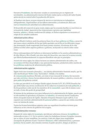 Durante el feudalismo, las relaciones sociales se caracterizan por un régimen de
servidumbre. La administración interior del feudo estaba sujeta a criterio del señor feudal,
quien ejercía un control sobre la producción del siervo.
Al finalizar esta época, un gran número de siervos se convirtieron en trabajadores
independientes, organizándose así los talleres artesanales y el sistema de oficio con
nuevas estructuras de autoridad en la administración.
El desarrollo del comerció en gran escala origino que la economía familiar se convirtiera en
economía de ciudad. Aparecieron las corporaciones o gremios que regulaban
horarios, salarios, y demás condiciones de trabajo, en dichos organismos se encuentra el
origen de los actuales sindicatos
Administración china:
El gran filósofo Confucio sentó las primeras bases de un buen gobierno en China, a pesar de
que nunca estuvo satisfecho de los que había aportado con tal fin en los diferentes cargos
que desempeñó, desde magistrado local hasta primer ministro. Al retirarse de la vida
pública escribió sobre aspectos políticos y gobierno, incluyendo su criterio sobre varias
cosas.
Otros contemporáneos de Confucio se interesaron también en los asuntos administrativos y
de ellos Micius o Mo-ti fundó, 500 años antes de Jesucristo, una rama de la misma escuela,
que difería fundamentalmente en aspectos filosóficos más que en principios.
A través de varios siglos, los chinos tuvieron un sistema administrativo de orden, con
un servicio civil bien desarrollado y una apreciación bastante satisfactoria sobre muchos de
los problemas modernos de administración pública.
Administración egipcia:
Egipto tenía una economía planeada y, , un sistema administrativo bastante amplio, que ha
sido clasificado por Weber como "burocrático". Debido a los medios
de comunicación marítimos fluviales, así como el uso comunal de la tierra, fue necesario
que tales servicios y bienes fueran administrados de manera pública y colectiva, a través del
gran poder del gobierno central.
La idea que prevaleció en el antiguo Estado egipcio durante la IV, XI y XVIII dinastías fue
que debía haber una severa coordinación de los esfuerzos económicos de toda población, a
fin de garantizar a cada uno de los miembros de la comunidad, y para ella la misma como
un todo, el más alto grado de prosperidad.
El sistema de los ptolomeos tuvo gran influencia en la administración de Egipto, puesto que
en ella también la agricultura, el pastoreo, la industria y el comercio fueron conducidos
dentro de iguales marcos de rigidez. Durante el Imperio Otomano (1520-1566 d. J.) se
organizó una excelente administración de personal público, a pesar de que estaba concebida
como un sistema de castas.
Tantas las formas burocráticas egipcias como sus seguidores levantinos tuvieron gran
influencia en los criterios de gobierno de la región.
Administración romana:
Después de varios siglos de monarquía, ejercida por soberanos etruscos, la república es
instaurada en 509 a. J. C. En lo sucesivo, todos los ciudadanos forman el populus romanus,
que se reúne en unas asambleas, los comicios. Cada año eligen unos magistrados
encargados de gobernar el país: Cuestores (finanzas), ediles (administración), y pretones
(justicia). En la cumbre, dos cónsules ostentan el poder ejecutivo, dirigen al ejército y
 