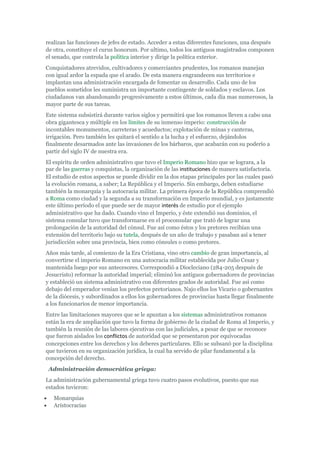 realizan las funciones de jefes de estado. Acceder a estas diferentes funciones, una después
de otra, constituye el curus honorum. Por ultimo, todos los antiguos magistrados componen
el senado, que controla la política interior y dirige la política exterior.
Conquistadores atrevidos, cultivadores y comerciantes prudentes, los romanos manejan
con igual ardor la espada que el arado. De esta manera engrandecen sus territorios e
implantan una administración encargada de fomentar su desarrollo. Cada uno de los
pueblos sometidos les suministra un importante contingente de soldados y esclavos. Los
ciudadanos van abandonando progresivamente a estos últimos, cada día mas numerosos, la
mayor parte de sus tareas.
Este sistema subsistirá durante varios siglos y permitirá que los romanos lleven a cabo una
obra gigantesca y múltiple en los límites de su inmenso imperio: construcción de
incontables monumentos, carreteras y acueductos; explotación de minas y canteras,
irrigación. Pero también les quitará el sentido a la lucha y el esfuerzo, dejándolos
finalmente desarmados ante las invasiones de los bárbaros, que acabarán con su poderío a
partir del siglo IV de nuestra era.
El espíritu de orden administrativo que tuvo el Imperio Romano hizo que se lograra, a la
par de las guerras y conquistas, la organización de las instituciones de manera satisfactoria.
El estudio de estos aspectos se puede dividir en la dos etapas principales por las cuales pasó
la evolución romana, a saber; La República y el Imperio. Sin embargo, deben estudiarse
también la monarquía y la autocracia militar. La primera época de la República comprendió
a Roma como ciudad y la segunda a su transformación en Imperio mundial, y es justamente
este último período el que puede ser de mayor interés de estudio por el ejemplo
administrativo que ha dado. Cuando vino el Imperio, y éste extendió sus dominios, el
sistema consular tuvo que transformarse en el proconsular que trató de lograr una
prolongación de la autoridad del cónsul. Fue así como éstos y los pretores recibían una
extensión del territorio bajo su tutela, después de un año de trabajo y pasaban así a tener
jurisdicción sobre una provincia, bien como cónsules o como pretores.
Años más tarde, al comienzo de la Era Cristiana, vino otro cambio de gran importancia, al
convertirse el imperio Romano en una autocracia militar establecida por Julio Cesar y
mantenida luego por sus antecesores. Correspondió a Diocleciano (284-205 después de
Jesucristo) reformar la autoridad imperial; eliminó los antiguos gobernadores de provincias
y estableció un sistema administrativo con diferentes grados de autoridad. Fue así como
debajo del emperador venían los prefectos pretorianos. Najo ellos los Vicario o gobernantes
de la diócesis, y subordinados a ellos los gobernadores de provincias hasta llegar finalmente
a los funcionarios de menor importancia.
Entre las limitaciones mayores que se le apuntan a los sistemas administrativos romanos
están la era de ampliación que tuvo la forma de gobierno de la ciudad de Roma al Imperio, y
también la reunión de las labores ejecutivas con las judiciales, a pesar de que se reconoce
que fueron aislados los conflictos de autoridad que se presentaron por equivocadas
concepciones entre los derechos y los deberes particulares. Ello se subsanó por la disciplina
que tuvieron en su organización jurídica, la cual ha servido de pilar fundamental a la
concepción del derecho.
 Administración democrática griega:
La administración gubernamental griega tuvo cuatro pasos evolutivos, puesto que sus
estados tuvieron:
   Monarquías
   Aristocracias
 