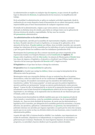 La administración se emplea en cualquier tipo de empresa, ya que a través de aquélla se
logra la obtención de eficiencia, la optimización de los recursos y la simplificación del
trabajo.
En la actualidad, la administración se aplica en cualquier actividad organizada: desde la
realización de un evento deportivo hasta el lanzamiento de un cohete interspacial, siendo
imprescindible para el buen funcionamiento de cualquier organismo social.
El estudio de la administración, origino a que varios autores, tuvieran un concepto
enfocado en distintas áreas de estudio, para darla un enfoque único con la aplicación de
diversas técnicas de estudio y especialidades. De hay nace las escuelas
del pensamiento administrativo.
La administración en la edad moderna:
El más importante, ejercido por la asamblea de representantes elegidos, consiste en hacer
las leyes. El poder ejecutivo el cual es el gobierno, se encarga de la aplicación y de la
ejecución de las leyes. El poder judicial, por último, tiene un doble cometido: por una parte
castigar las violaciones de la ley cometidas por los individuos el cual es la jurisdicción penal,
y por otra parte dirimir los conflictos entre los ciudadanos (jurisdicción civil).
Montesquieu fue la persona que dio a conocer una teoría que estuvo inspirada en las
experiencias tenidas en el Imperio Romano y en la Constitución de Inglaterra. El
Ensayo sobre el gobierno civil, de John Locke y la estancia de Montesquieu el Estado tiene
tres clases de órganos; el legislativo, el ejecutivo y el judicial ( que él llama también el
"ejecutivo de las cosas que dependen del derecho civil"). Según su teoría:
El legislativo es el que hace las leyes o deroga las existentes.
El ejecutivo tiene la responsabilidad de aplicarlas.
El judicial es el poder que castiga los delitos y tiene a su cargo la interpelación de las
diferencias entre las personas.
Montesquieu tenía una concepción distinta a la que se sustenta hoy día en los países
democráticos, sobre los cuáles han de ser las condiciones de selección que deben satisfacer
esos tres órganos. El consideró conveniente que los miembros del Judicial fueran
transitorios y salidos "de la masa popular", en tanto que para los poderes legislativo y
ejecutivo podrían ser permanentes "porque no ejercen particularmente contra persona
alguna". A pesar de ello, lo fundamental de su teoría de la separación funcional se mantiene
actualmente como la base formal de la independencia relativa de los tres órganos. Lo más
importante es, sin embargo, no la separación sino la coherencia de sus funciones para que
el Estado, actúe con unidad..
Esa misma teoría funcionalista ha influido también para que en la empresa privada de
cierto tamaño y características, como las sociedades anónimas, las de responsabilidad
limitada, etc., haya un cierto deslinde de funciones, de suerte que las determinativas o
legislativas de le conceden, por delegación de la asamblea general de accionistas, a la junta
directiva, las ejecutivas, aplicativas o administrativas a la gerencia y las interpretativas o
judiciales internas son ejercidas por órganos especiales o en parte por los otros dos cuerpos,
puesto que en ese sector no hay esa división relativa de esas funciones, como si sucede en la
administración pública.
A partir del siglo XIII, el sistema feudal se debilitó. Las ciudades, cuya importancia no
cesaba de aumentar, adquirieron su independencia, se organizaron en municipios y se
gobernaron por sí mismas. Finalmente, los reyes lograron imponer, de una manera
progresiva, su autoridad y hacerse obedecer por los grandes señores feudales
 