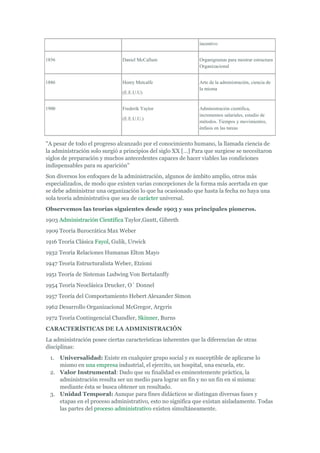 incentivo


1856                           Daniel McCallum                Organigramas para mostrar estructura
                                                              Organizacional


1886                           Henry Metcalfe                 Arte de la administración, ciencia de
                                                              la misma
                               (E.E.U.U)


1900                           Frederik Yaylor                Administración científica,
                                                              incrementos salariales, estudio de
                               (E.E.U.U.)
                                                              métodos. Tiempos y movimientos,
                                                              énfasis en las tareas


"A pesar de todo el progreso alcanzado por el conocimiento humano, la llamada ciencia de
la administración solo surgió a principios del siglo XX […] Para que surgiese se necesitaron
siglos de preparación y muchos antecedentes capaces de hacer viables las condiciones
indispensables para su aparición"
Son diversos los enfoques de la administración, algunos de ámbito amplio, otros más
especializados, de modo que existen varias concepciones de la forma más acertada en que
se debe administrar una organización lo que ha ocasionado que hasta la fecha no haya una
sola teoría administrativa que sea de carácter universal.
Observemos las teorías siguientes desde 1903 y sus principales pioneros.
1903 Administración Científica Taylor,Gantt, Gibreth
1909 Teoría Burocrática Max Weber
1916 Teoría Clásica Fayol, Gulik, Urwick
1932 Teoría Relaciones Humanas Elton Mayo
1947 Teoría Estructuralista Weber, Etzioni
1951 Teoría de Sistemas Ludwing Von Bertalanffy
1954 Teoría Neoclásica Drucker, O` Donnel
1957 Teoría del Comportamiento Hebert Alexander Simon
1962 Desarrollo Organizacional McGregor, Argyris
1972 Teoría Contingencial Chandler, Skinner, Burns
CARACTERÍSTICAS DE LA ADMINISTRACIÓN
La administración posee ciertas características inherentes que la diferencian de otras
disciplinas:
 1. Universalidad: Existe en cualquier grupo social y es susceptible de aplicarse lo
    mismo en una empresa industrial, el ejercito, un hospital, una escuela, etc.
 2. Valor Instrumental: Dado que su finalidad es eminentemente práctica, la
    administración resulta ser un medio para lograr un fin y no un fin en sí misma:
    mediante ésta se busca obtener un resultado.
 3. Unidad Temporal: Aunque para fines didácticos se distingan diversas fases y
    etapas en el proceso administrativo, esto no significa que existan aisladamente. Todas
    las partes del proceso administrativo existen simultáneamente.
 
