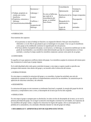 Consolidación
                              Resistencia =                                                   Terminar la
                                                                         Optimización         actividad
 • Trabajo, propósito en    Liderazgo =
                                                 En esta se habla mas
   común, por ciertos                                                    Realización de los Grupos temporales
                                                 que nada de la
   beneficios.              Control                                      objetivos
                                                 consolidación del
 • Propósitos, estructura y                                                                 Preocupación:
                                                 grupo, se entablan
   liderazgo                Conflictos =                                 Búsqueda de la
                                                 lazos firmes.
 • Característicaincertidumbre                                           optimización.      Logros
                            Aceptación del
                            liderazgo                                    Logro de             amistades
                                                                         objetivos.

• FORMACION:

Esta mantiene dos aspectos:

      • Las personas se unen al trabajo en función a su asignación laboral o bien por otros beneficios
        inherentes a c/u de ellas lo que propicia que se mantengan en ese grupo. Una vez que la membresía
        como grupo se ha establecido comienza la segunda parte de este proceso.
      • Se busca definir el propósito del grupo, su estructura y su liderazgo, se caracteriza también por un alto
        grado de incertidumbre y sus miembros están determinando que tipo de comportamiento es el mas
        acertado y concluye la etapa cuando los miembros empiezan a pensar como parte de ese grupo.

• CONFUSION:

Es aquella en la que aparecen conflictos dentro del grupo. Los miembros aceptan la existencia del mismo pero
hay resistencia al control que el grupo impone

En la individualidad sobre todo quien controlará al grupo y esta etapa se supera cuando se percibe una
jerarquía relativamente clara dentro del grupo y un acuerdo sobre la dirección del mismo.

• NORMATIVIDAD:

En esta etapa se completa la estructura del grupo y se consolida, el grupo ha asimilado una serie de
expectativas comunes de lo que define el comportamiento correcto de sus miembros. Se caracteriza por la
aparición de relaciones estrechas y de cohesión.

• DESEMPEÑO:

La estructura del grupo en este momento es totalmente funcional y aceptada, la energía del grupo ha ido de
conocerse y comprenderse unos a otros, al desempeño de la tarea que les ha sido asignada.

• DISOLUCION:

En esta etapa el grupo se prepara para su disolución, los altos niveles de desempeño de la tarea, ya no son la
primera prioridad del grupo. En su lugar la atención está dirigida a terminar las actividades, las respuestas de
los miembros del grupo varían, a algunos les emociona los logros del equipo, otros se preocupan por la
pérdida de la camaradería y las amistades obtenidas durante la vida del grupo de trabajo.

• DESARROLLO Y ADMINISTRACION DE EQUIPOS EFECTIVOS:



                                                                                                                   2
 