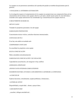 Los equipos no son promotores automáticos de la producción pueden ser también decepcionantes para la
gerencia.

• ANALIZAR LA ANTERIOR ACEVERACION

La investigación respecto al comportamiento de los equipos nos proporcionan una comprensión básica de las
características de los mismos como equipos efectivos, por tanto y desde nuestro punto de vista individual y
resumido como equipo analizaremos las consideradas sig. Características de los equipos efectivos

CARACTERISTICAS BASICAS:

METAS CLARAS

Trasladar los propósitos personales a los del equipo

HABILIDADES PERTINENTES

Conocimientos técnico−teórico, estrechar relaciones internacionales.

CONFIANZA MUTUA

Si no hay esta saldrá un resultado nulo

COMPROMISO UNIFICADO

Se consolidan los propósitos como equipo

BUENA COMUNICACIÓN

Malos entendidos (retroalimentación)

HABILIDAD DE COMUNICACIÓN Y DE NEGACION

Capacidad de reconciliación y de renegociar si hay conflicto

LIDERAZGO APROPIADO

APOYOS TANTO INTERNOS COMO EXTERNOS

SUGERENCIAS PARA AYUDAR A LOS GERENTES A GENERAR LA CONFIANZA

• COMUNICAR

Explicar decisiones, retroalimentar, aceptar problemas y limitaciones...

• OTORGAR APOYO

Disponibilidad y receptividad... alentar y apoyar ideas...

• SER RESPETUOSO

...escuchar y delegar autoridad real...


                                                                                                              3
 