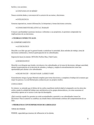 hechos y sus acciones.

      • CONFIANZA EN SI MISMO

Nunca existirán dudas y convencen de lo correcto de sus metas y decisiones.

      • INTELIGENCIA

Generan espectativas, reunen información, la interpretan y toman decisiones correctas.

      • CONOCIMIENTO RELATIVO AL TRABAJO

Conocer a profundidad cuestiones técnicas o referentes a sus propósitos, le permiten comprender las
implicaciones de sus decisiones.

• TEORIAS CONDUCTUALES

EL COMPORTAMIENTO

      • AUTOCRATICO

Describe a un líder que por lo general tiende a centralizar la autoridad, dicta métodos de trabajo, toma de
decisiones unilaterales y limita la participación de los subordinados.

Imposición hacia los demás: HITLER; Porfirio Díaz, Fidel Castro

      • DEMOCRATICO

Describe a un dirigente que tiende a involucrar a los subordinados en la toma de decisiones, delegar autoridad,
alentar la participación en la decisión de métodos y trabajos y emplea la retroalimentación como una
oportunidad para alentar a los subordinados.

      • DEJAR HACER − DEJAR PASAR: LAISSEZ FAIRE

Generalmente otorga al grupo libertad completa para tomar decisiones y completar el trabajo de la manera que
mejor les parezca. Les da libertad para conducirse por sus propios medios.

CONCLUSION:

En síntesis: se entiende que el último de los estilos manifiesta inefectividad al compararlo con los otros dos
estilos siendo la calidad del trabajo mas satisfactoria en los grupos democráticos y en otras ocasiones el
autocrático apenas así se acerca a este tipo de desempeño.

¡Qué ocurriría cuando los gerentes no están acostumbrados a permitir a sus subordinados tomen las
decisiones? Para lo anterior se establece un estudio básico denominado continuo del comportamiento de un
líder.

• PROBLEMAS CONTEMPORANEOS DE LIDERAZGO

TIPOS DE PODER:

PODER: capacidad que tenemos de influenciar en los demás.


                                                                                                                 5
 
