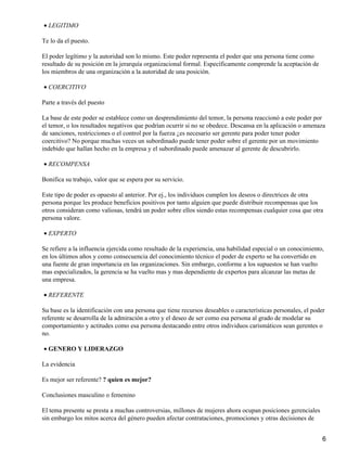 • LEGITIMO

Te lo da el puesto.

El poder legítimo y la autoridad son lo mismo. Este poder representa el poder que una persona tiene como
resultado de su posición en la jerarquía organizacional formal. Específicamente comprende la aceptación de
los miembros de una organización a la autoridad de una posición.

• COERCITIVO

Parte a través del puesto

La base de este poder se establece como un desprendimiento del temor, la persona reaccionó a este poder por
el temor, o los resultados negativos que podrían ocurrir si no se obedece. Descansa en la aplicación o amenaza
de sanciones, restricciones o el control por la fuerza ¿es necesario ser gerente para poder tener poder
coercitivo? No porque muchas veces un subordinado puede tener poder sobre el gerente por un movimiento
indebido que hallan hecho en la empresa y el subordinado puede amenazar al gerente de descubrirlo.

• RECOMPENSA

Bonifica su trabajo, valor que se espera por su servicio.

Este tipo de poder es opuesto al anterior. Por ej., los individuos cumplen los deseos o directrices de otra
persona porque les produce beneficios positivos por tanto alguien que puede distribuir recompensas que los
otros consideran como valiosas, tendrá un poder sobre ellos siendo estas recompensas cualquier cosa que otra
persona valore.

• EXPERTO

Se refiere a la influencia ejercida como resultado de la experiencia, una habilidad especial o un conocimiento,
en los últimos años y como consecuencia del conocimiento técnico el poder de experto se ha convertido en
una fuente de gran importancia en las organizaciones. Sin embargo, conforme a los supuestos se han vuelto
mas especializados, la gerencia se ha vuelto mas y mas dependiente de expertos para alcanzar las metas de
una empresa.

• REFERENTE

Su base es la identificación con una persona que tiene recursos deseables o características personales, el poder
referente se desarrolla de la admiración a otro y el deseo de ser como esa persona al grado de modelar su
comportamiento y actitudes como esa persona destacando entre otros individuos carismáticos sean gerentes o
no.

• GENERO Y LIDERAZGO

La evidencia

Es mejor ser referente? ? quien es mejor?

Conclusiones masculino o femenino

El tema presente se presta a muchas controversias, millones de mujeres ahora ocupan posiciones gerenciales
sin embargo los mitos acerca del género pueden afectar contrataciones, promociones y otras decisiones de


                                                                                                               6
 