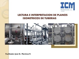 LECTURA E INTERPRETACION DE PLANOS
ISOMETRICOS DE TUBERIAS
Facilitador: José G. MartínezV.
 
