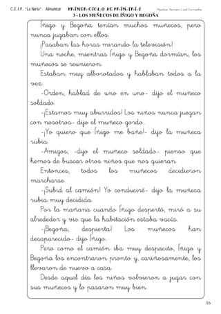 C.E.I.P. “La Noria”. Almuñécar PRIMER CICLO DE PRIMARIA Maestro: Ramón Leal Camacho
16
3 - LOS MUÑECOS DE ÍÑIGO Y BEGOÑA
Íñigo y Begoña tenían muchos muñecos, pero
nunca jugaban con ellos.
¡Pasaban las horas mirando la televisión!
Una noche, mientras Íñigo y Begoña dormían, los
muñecos se reunieron.
Estaban muy alborotados y hablaban todos a la
vez.
-Orden, hablad de uno en uno- dijo el muñeco
soldado.
-¡Estamos muy aburridos! Los niños nunca juegan
con nosotros- dijo el muñeco gordo.
-¡Yo quiero que Íñigo me bañe!- dijo la muñeca
rubia.
-Amigos, -dijo el muñeco soldado- pienso que
hemos de buscar otros niños que nos quieran.
Entonces, todos los muñecos decidieron
marcharse.
-¡Subid al camión! Yo conduciré- dijo la muñeca
rubia muy decidida.
Por la mañana cuando Íñigo despertó, miró a su
alrededor y vio que la habitación estaba vacía.
-¡Begoña, despierta! Los muñecos han
desaparecido- dijo Íñigo.
Pero como el camión iba muy despacito, Íñigo y
Begoña los encontraron pronto y, cariñosamente, los
llevaron de nuevo a casa.
Desde aquel día los niños volvieron a jugar con
sus muñecos y lo pasaron muy bien.
 