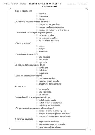 C.E.I.P. “La Noria”. Almuñécar PRIMER CICLO DE PRIMARIA Maestro: Ramón Leal Camacho
17
COMPRENSIÓN
Íñigo y Begoña son
vecinos
hermanos
primos
¿Por qué no jugaban con sus muñecos?
porque no les gustaban
porque estaban estropeados
porque preferían ver la televisión
Los muñecos estaban preocupados porque
no los arreglaban
no jugaban con ellos
no les daban de comer
¿Cómo se sentían?
tristes
alegres
aburridos
Los muñecos se reunieron
una mañana
una noche
una tarde
La muñeca rubia quería que Íñigo
la vistiera
la bañara
la peinara
Todos los muñecos decidieron
buscar otros niños
marchar por el mundo
encerrarse en un armario
Se fueron en
un autobús
una furgoneta
un camión
Cuando los niños se despertaron vieron
la habitación vacía
la habitación desordenada
la habitación iluminada
¿Por qué encontraron pronto a los muñecos?
porque el camión iba despacio
porque el camión pinchó una rueda
porque el camión tuvo un accidente
A partir de aquel día
regalaron los muñecos
los encerraron en un armario
jugaron con los muñecos
 