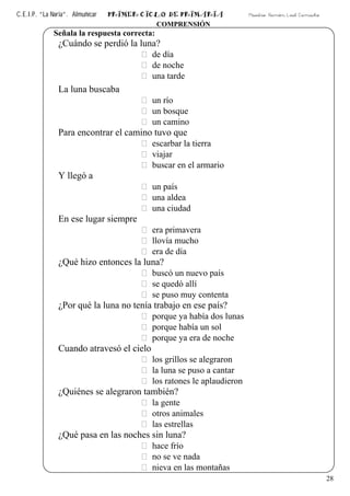 C.E.I.P. “La Noria”. Almuñécar PRIMER CICLO DE PRIMARIA Maestro: Ramón Leal Camacho
28
COMPRENSIÓN
Señala la respuesta correcta:
¿Cuándo se perdió la luna?
de día
de noche
una tarde
La luna buscaba
un río
un bosque
un camino
Para encontrar el camino tuvo que
escarbar la tierra
viajar
buscar en el armario
Y llegó a
un país
una aldea
una ciudad
En ese lugar siempre
era primavera
llovía mucho
era de día
¿Qué hizo entonces la luna?
buscó un nuevo país
se quedó allí
se puso muy contenta
¿Por qué la luna no tenía trabajo en ese país?
porque ya había dos lunas
porque había un sol
porque ya era de noche
Cuando atravesó el cielo
los grillos se alegraron
la luna se puso a cantar
los ratones le aplaudieron
¿Quiénes se alegraron también?
la gente
otros animales
las estrellas
¿Qué pasa en las noches sin luna?
hace frío
no se ve nada
nieva en las montañas
 