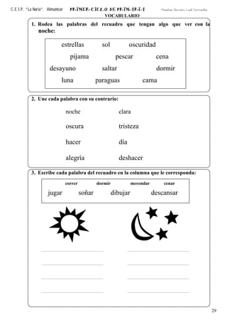 C.E.I.P. “La Noria”. Almuñécar PRIMER CICLO DE PRIMARIA Maestro: Ramón Leal Camacho
29
VOCABULARIO
1. Rodea las palabras del recuadro que tengan algo que ver con la
noche:
2. Une cada palabra con su contrario:
noche clara
oscura tristeza
hacer día
alegría deshacer
3. Escribe cada palabra del recuadro en la columna que le corresponda:
estrellas sol oscuridad
pijama pescar cena
desayuno saltar dormir
luna paraguas cama
correr dormir merendar cenar
jugar soñar dibujar descansar
 