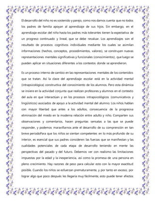 El desarrollo del niño no es sostenido y parejo, como nos damos cuenta que no todos
los padres de familia apoyan al aprendizaje de sus hijos. Sin embargo, en el
aprendizaje escolar del niño hasta los padres más tolerantes tienen la expectativa de
un progreso continuado y lineal, que se debe revaluar. Los aprendizajes son el
resultado de procesos cognitivos individuales mediante los cuales se asimilan
informaciones (hechos, conceptos, procedimientos, valores), se construyen nuevas
representaciones mentales significativas y funcionales (conocimientos), que luego se
pueden aplicar en situaciones diferentes a los contextos donde se aprendieron.
Es un proceso interno de cambio en las representaciones mentales de los contenidos
que se tratan. Así la clave del aprendizaje escolar está en la actividad mental
(intrapsicológica) constructiva del conocimiento de los alumnos. Pero esta dinámica
se insiere en la actividad conjunta que realizan profesores y alumnos en el contexto
del aula en que interactúan y en los procesos intrapsicológicos (comunicativos y
lingüísticos) asociados de apoyo a la actividad mental del alumno. Los niños hablan
con mayor libertad que antes a los adultos, consecuencia de la progresiva
eliminación del miedo en la moderna relación entre adulto y niño. Comparten sus
observaciones y comentarios, hacen preguntas sensatas a las que se puede
responder, y podemos maravillarnos ante el desarrollo de su comprensión en tan
breve periodoPara que los niños se sientan competentes en lo más profundo de su
interior, es esencial que sus padres consideren las fuerzas que se manifiestan y las
cualidades potenciales de cada etapa de desarrollo teniendo en mente las
perspectivas del pasado y del futuro. Debemos ver con realismo las limitaciones
impuestas por la edad y la inexperiencia, así como la promesa de una persona en
pleno crecimiento. Hay razones de peso para calcular esto con la mayor exactitud
posible. Cuando los niños se esfuerzan prematuramente, y por tanto en exceso, por
lograr algo que poco después les llegaría muy fácilmente, esto puede tener efectos
 