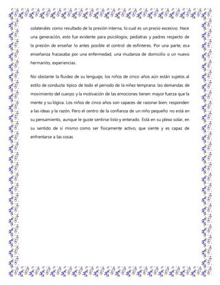 colaterales como resultado de la presión interna, lo cual es un precio excesivo. Hace
una generación, esto fue evidente para psicólogos, pediatras y padres respecto de
la presión de enseñar lo antes posible el control de esfínteres. Por una parte, esa
enseñanza fracasaba por una enfermedad, una mudanza de domicilio o un nuevo
hermanito, experiencias.
No obstante la fluidez de su lenguaje, los niños de cinco años aún están sujetos al
estilo de conducta típico de todo el periodo de la niñez temprana: las demandas de
movimiento del cuerpo y la motivación de las emociones tienen mayor fuerza que la
mente y su lógica. Los niños de cinco años son capaces de razonar bien; responden
a las ideas y la razón. Pero el centro de la confianza de un niño pequeño no está en
su pensamiento, aunque le guste sentirse listo y enterado. Está en su plexo solar, en
su sentido de sí mismo como ser físicamente activo, que siente y es capaz de
enfrentarse a las cosas
 