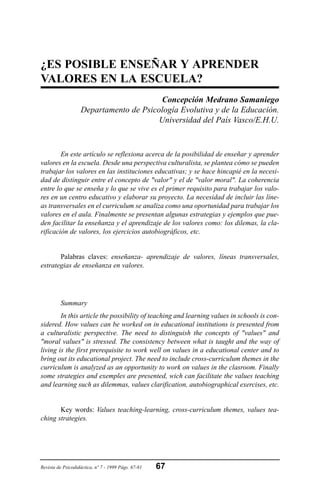 ¿ES POSIBLE ENSEÑAR Y APRENDER
VALORES EN LA ESCUELA?
Concepción Medrano Samaniego
Departamento de Psicología Evolutiva y de la Educación.
Universidad del País Vasco/E.H.U.
En este artículo se reflexiona acerca de la posibilidad de enseñar y aprender
valores en la escuela. Desde una perspectiva culturalista, se plantea cómo se pueden
trabajar los valores en las instituciones educativas; y se hace hincapié en la necesi-
dad de distinguir entre el concepto de "valor" y el de "valor moral". La coherencia
entre lo que se enseña y lo que se vive es el primer requisito para trabajar los valo-
res en un centro educativo y elaborar su proyecto. La necesidad de incluir las líne-
as transversales en el curriculum se analiza como una oportunidad para trabajar los
valores en el aula. Finalmente se presentan algunas estrategias y ejemplos que pue-
den facilitar la enseñanza y el aprendizaje de los valores como: los dilemas, la cla-
rificación de valores, los ejercicios autobiográficos, etc.
Palabras claves: enseñanza- aprendizaje de valores, líneas transversales,
estrategias de enseñanza en valores.
Summary
In this article the possibility of teaching and learning values in schools is con-
sidered. How values can be worked on in educational institutions is presented from
a culturalistic perspective. The need to distinguish the concepts of "values" and
"moral values" is stressed. The consistency between what is taught and the way of
living is the first prerequisite to work well on values in a educational center and to
bring out its educational project. The need to include cross-curriculum themes in the
curriculum is analyzed as an opportunity to work on values in the clasroom. Finally
some strategies and exemples are presented, wich can facilitate the values teaching
and learning such as dilemmas, values clarification, autobiographical exercises, etc.
Key words: Values teaching-learning, cross-curriculum themes, values tea-
ching strategies.
Revista de Psicodidáctica, nº 7 - 1999 Págs. 67-81 67
 