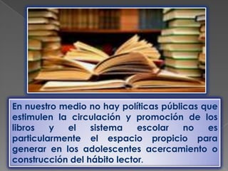 En nuestro medio no hay políticas públicas que
estimulen la circulación y promoción de los
libros   y  el    sistema    escolar   no   es
particularmente el espacio propicio para
generar en los adolescentes acercamiento o
construcción del hábito lector.
 