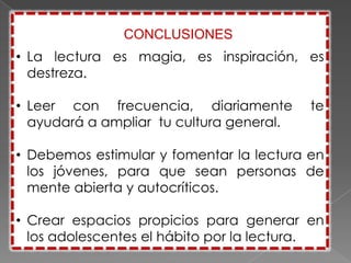 CONCLUSIONES
• La lectura es magia, es inspiración, es
  destreza.

• Leer con frecuencia, diariamente        te
  ayudará a ampliar tu cultura general.

• Debemos estimular y fomentar la lectura en
  los jóvenes, para que sean personas de
  mente abierta y autocríticos.

• Crear espacios propicios para generar en
  los adolescentes el hábito por la lectura.
 
