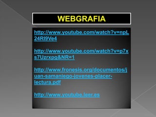 WEBGRAFIA
http://www.youtube.com/watch?v=npL
24RI9Ve4

http://www.youtube.com/watch?v=p7x
s7Uzrxpg&NR=1

http://www.fronesis.org/documentos/j
uan-samaniego-jovenes-placer-
lectura.pdf

http://www.youtube.leer.es
 
