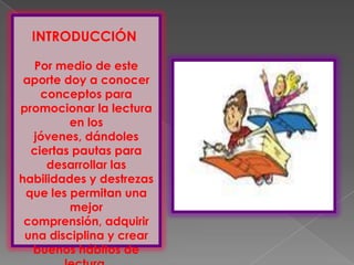 INTRODUCCIÓN

  Por medio de este
 aporte doy a conocer
    conceptos para
promocionar la lectura
         en los
  jóvenes, dándoles
  ciertas pautas para
     desarrollar las
habilidades y destrezas
 que les permitan una
         mejor
 comprensión, adquirir
 una disciplina y crear
  buenos hábitos de
 