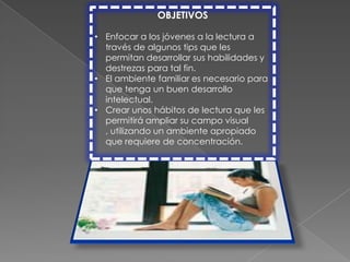 OBJETIVOS

• Enfocar a los jóvenes a la lectura a
  través de algunos tips que les
  permitan desarrollar sus habilidades y
  destrezas para tal fin.
• El ambiente familiar es necesario para
  que tenga un buen desarrollo
  intelectual.
• Crear unos hábitos de lectura que les
  permitirá ampliar su campo visual
  , utilizando un ambiente apropiado
  que requiere de concentración.
 