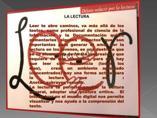 LA LECTURA

Leer te abre caminos, va más allá de los
textos, como profesional de ciencia de la
Información y la Documentación quiero
comentarles algunos aspectos que son
importantes para generar el amor por la
lectura en los jóvenes, es una destreza que
se va alcanzando de forma progresiva y que
requiere de una disciplina, para ello hay
que leer con frecuencia (todos los
días),     crear un ambiente apropiado
(concentrados) hay una forma activa para
la       lectura       que        es       :
Anotar, subrayar, resumir.
La lectura te permite ampliar la cultura
general, adoptar una postura crítica. El
interactuar en el mundo digital nos permite
visualizar y nos ayuda a la comprensión del
texto.
 