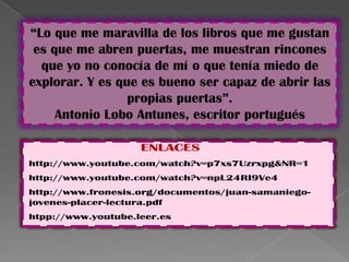 “Lo que me maravilla de los libros que me gustan
 es que me abren puertas, me muestran rincones
  que yo no conocía de mí o que tenía miedo de
explorar. Y es que es bueno ser capaz de abrir las
                 propias puertas”.
     Antonio Lobo Antunes, escritor portugués

                    ENLACES
http://www.youtube.com/watch?v=p7xs7Uzrxpg&NR=1
http://www.youtube.com/watch?v=npL24RI9Ve4
http://www.fronesis.org/documentos/juan-samaniego-
jovenes-placer-lectura.pdf
htpp://www.youtube.leer.es
 