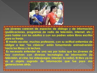 Los jóvenes carecen de espacios de diálogo y de información
(publicaciones, programas de radio de televisión, internet, etc.)
para hablar con los adultos o con sus padres sobre libros escritos
para su franja.
·El medio escolar, muchos profesores, con su actitud enfermiza de
obligar a leer “los clásicos” están fomentando animadversión
hacia los libros y la lectura.
·Es necesario entender de una vez por todas que los jóvenes de
hoy conviven con diversas tecnologías de información (la
televisión, el cine, los videojuegos, internet, la radio). El libro ya no
es el objeto sagrado de información que fue para dos
generaciones atrás.
·
 