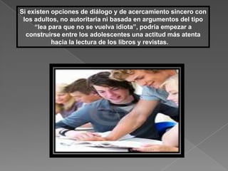 Si existen opciones de diálogo y de acercamiento sincero con
 los adultos, no autoritaria ni basada en argumentos del tipo
     “lea para que no se vuelva idiota”, podría empezar a
  construirse entre los adolescentes una actitud más atenta
           hacia la lectura de los libros y revistas.
 