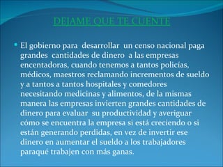 DEJAME QUE TE CUENTE   El gobierno para  desarrollar  un censo nacional paga grandes  cantidades de dinero  a las empresas  encentadoras, cuando tenemos a tantos policías, médicos, maestros reclamando incrementos de sueldo y a tantos a tantos hospitales y comedores necesitando medicinas y alimentos, de la mismas manera las empresas invierten grandes cantidades de dinero para evaluar  su productividad y averiguar cómo se encuentra la empresa si está creciendo o si están generando perdidas, en vez de invertir ese dinero en aumentar el sueldo a los trabajadores paraqué trabajen con más ganas. 