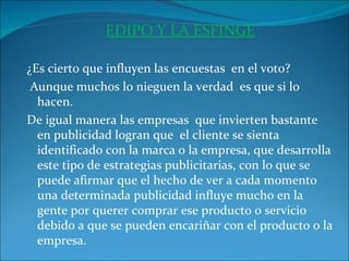 EDIPO Y LA ESFINGE   ¿Es cierto que influyen las encuestas  en el voto? Aunque muchos lo nieguen la verdad  es que si lo hacen. De igual manera las empresas  que invierten bastante en publicidad logran que  el cliente se sienta identificado con la marca o la empresa, que desarrolla este tipo de estrategias publicitarias, con lo que se puede afirmar que el hecho de ver a cada momento una determinada publicidad influye mucho en la gente por querer comprar ese producto o servicio debido a que se pueden encariñar con el producto o la empresa.  
