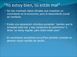 “ Yo estoy bien, tú estás mal” Se han mostrado datos oficiales que muestran un crecimiento en la economía, pero el descontento social se mantiene. Existe una separación individuo-sociedad, “sienten que la sociedad está mal  y eso contamina de pesimismo” o dicen “yo estoy regular, pero todos están peor”. El crecimiento económico en el Perú también consiste en generar mayor sentido de nación. 