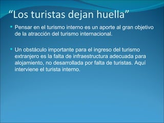 “ Los turistas dejan huella” Pensar en el turismo interno es un aporte al gran objetivo de la atracción del turismo internacional. Un obstáculo importante para el ingreso del turismo extranjero es la falta de infraestructura adecuada para alojamiento, no desarrollada por falta de turistas. Aquí interviene el turista interno. 