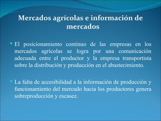 Mercados agrícolas e información de mercados El posicionamiento continuo de las empresas en los mercados agrícolas se logra por una comunicación adecuada entre el productor y la empresa transportista sobre la distribución y producción en el abastecimiento.  La falta de accesibilidad a la información de producción y funcionamiento del mercado hacia los productores genera sobreproducción y escasez.  