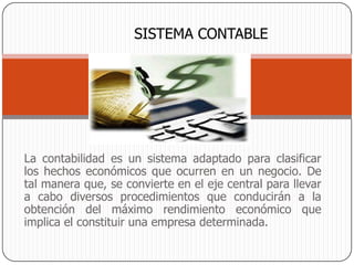SISTEMA CONTABLE




La contabilidad es un sistema adaptado para clasificar
los hechos económicos que ocurren en un negocio. De
tal manera que, se convierte en el eje central para llevar
a cabo diversos procedimientos que conducirán a la
obtención del máximo rendimiento económico que
implica el constituir una empresa determinada.
 
