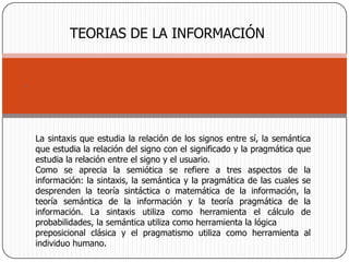 TEORIAS DE LA INFORMACIÓN


.


    La sintaxis que estudia la relación de los signos entre sí, la semántica
    que estudia la relación del signo con el significado y la pragmática que
    estudia la relación entre el signo y el usuario.
    Como se aprecia la semiótica se refiere a tres aspectos de la
    información: la sintaxis, la semántica y la pragmática de las cuales se
    desprenden la teoría sintáctica o matemática de la información, la
    teoría semántica de la información y la teoría pragmática de la
    información. La sintaxis utiliza como herramienta el cálculo de
    probabilidades, la semántica utiliza como herramienta la lógica
    preposicional clásica y el pragmatismo utiliza como herramienta al
    individuo humano.
 