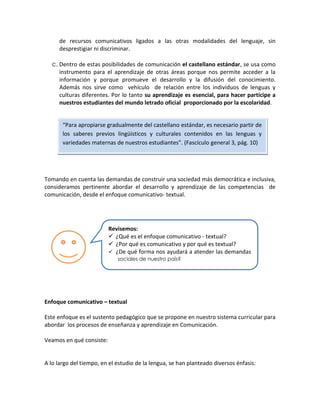 de recursos comunicativos ligados a las otras modalidades del lenguaje, sin
desprestigiar ni discriminar.
c. Dentro de estas posibilidades de comunicación el castellano estándar, se usa como
instrumento para el aprendizaje de otras áreas porque nos permite acceder a la
información y porque promueve el desarrollo y la difusión del conocimiento.
Además nos sirve como vehículo de relación entre los individuos de lenguas y
culturas diferentes. Por lo tanto su aprendizaje es esencial, para hacer partícipe a
nuestros estudiantes del mundo letrado oficial proporcionado por la escolaridad.

“Para apropiarse gradualmente del castellano estándar, es necesario partir de
los saberes previos lingüísticos y culturales contenidos en las lenguas y
variedades maternas de nuestros estudiantes”. (Fascículo general 3, pág. 10)

Tomando en cuenta las demandas de construir una sociedad más democrática e inclusiva,
consideramos pertinente abordar el desarrollo y aprendizaje de las competencias de
comunicación, desde el enfoque comunicativo- textual.

Revisemos:
 ¿Qué es el enfoque comunicativo - textual?
 ¿Por qué es comunicativo y por qué es textual?
 ¿De qué forma nos ayudará a atender las demandas
sociales de nuestro país?

Enfoque comunicativo – textual
Este enfoque es el sustento pedagógico que se propone en nuestro sistema curricular para
abordar los procesos de enseñanza y aprendizaje en Comunicación.
Veamos en qué consiste:

A lo largo del tiempo, en el estudio de la lengua, se han planteado diversos énfasis:

 