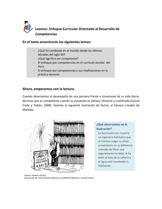 Leamos: Enfoque Curricular Orientado al Desarrollo de
Competencias
En el texto encontrarás los siguientes temas:
-

¿Qué ha cambiado en el mundo desde las últimas
décadas del siglo XX?
¿Qué significa ser competente?
El enfoque por competencias en el currículo escolar del
Perú.
El enfoque por competencias y sus implicaciones en la
práctica docente

Ahora, empecemos con la lectura.
Cuando observamos el desempeño de una persona frente a situaciones de su vida diaria,
decimos que es competente cuando su actuación es idónea, eficiente y cualificada (García
Fraile y Tobón, 2008). Veamos la siguiente ilustración de Quino, el famoso creador de
Mafalda.

¿Qué observamos en la
ilustración?
La ilustración nos muestra
un ingeniero hidráulico que
al intentar colgar su título
universitario en su biblioteca
colmada de libros que
seguramente ha leído, le ha
dado al tubo de la cañería y
el agua está inundando la
habitación.
Joaquín Salvador (Quino)
Recuperado de: http://elrecavorfabron.com/2009/07/28/humor-al-estilo-quino/

 