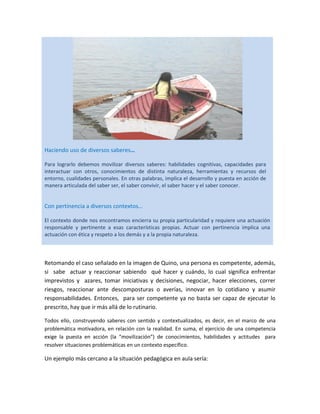 Haciendo uso de diversos saberes…
Para lograrlo debemos movilizar diversos saberes: habilidades cognitivas, capacidades para
interactuar con otros, conocimientos de distinta naturaleza, herramientas y recursos del
entorno, cualidades personales. En otras palabras, implica el desarrollo y puesta en acción de
manera articulada del saber ser, el saber convivir, el saber hacer y el saber conocer.

Con pertinencia a diversos contextos…
El contexto donde nos encontramos encierra su propia particularidad y requiere una actuación
responsable y pertinente a esas características propias. Actuar con pertinencia implica una
actuación con ética y respeto a los demás y a la propia naturaleza.

Retomando el caso señalado en la imagen de Quino, una persona es competente, además,
si sabe actuar y reaccionar sabiendo qué hacer y cuándo, lo cual significa enfrentar
imprevistos y azares, tomar iniciativas y decisiones, negociar, hacer elecciones, correr
riesgos, reaccionar ante descomposturas o averías, innovar en lo cotidiano y asumir
responsabilidades. Entonces, para ser competente ya no basta ser capaz de ejecutar lo
prescrito, hay que ir más allá de lo rutinario.
Todos ello, construyendo saberes con sentido y contextualizados, es decir, en el marco de una
problemática motivadora, en relación con la realidad. En suma, el ejercicio de una competencia
exige la puesta en acción (la “movilización”) de conocimientos, habilidades y actitudes para
resolver situaciones problemáticas en un contexto específico.

Un ejemplo más cercano a la situación pedagógica en aula sería:

 