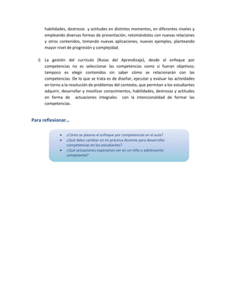 habilidades, destrezas y actitudes en distintos momentos, en diferentes niveles y
empleando diversas formas de presentación, retomándolos con nuevas relaciones
y otros contenidos, tomando nuevas aplicaciones, nuevos ejemplos, planteando
mayor nivel de progresión y complejidad.
i) La gestión del currículo (Rutas del Aprendizaje), desde el enfoque por
competencias no es seleccionar las competencias como si fueran objetivos;
tampoco es elegir contenidos sin saber cómo se relacionarán con las
competencias. De lo que se trata es de diseñar, ejecutar y evaluar las actividades
en torno a la resolución de problemas del contexto, que permitan a los estudiantes
adquirir, desarrollar y movilizar conocimientos, habilidades, destrezas y actitudes
en forma de actuaciones integrales con la intencionalidad de formar las
competencias.

Para reflexionar…




¿Cómo se plasma el enfoque por competencias en el aula?
¿Qué debo cambiar en mi práctica docente para desarrollar
competencias en los estudiantes?
¿Qué actuaciones esperamos ver en un niño o adolescente
competente?

 