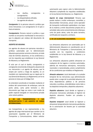 3Módulo 9
Son:
- Los dueños, consignantes o
consignatarios.
- Los despachadores oficiales.
- Los agentes de aduana.
Consignante: Es la persona natural o jurídica que
envía mercancías a un consignatario en el país o
hacia el exterior.
Consignatario: Persona natural o jurídica a cuyo
nombre se encuentra manifestada la mercancía o
que la adquiere por endoso del documento de
transporte.
AGENTES DE ADUANA:
Los agentes de aduana son personas naturales o
jurídicas autorizadas por la Administración
Aduanera para prestar servicios a terceros, en toda
clase de trámites aduaneros, en las condiciones y
con los requisitos que establezcan la Ley General
de Aduanas y su Reglamento.
El acto por el cual el dueño, consignatario o
consignante encomienda el despacho aduanero de
sus mercancías a un agente de aduana, que lo
acepta por cuenta y riesgo de aquellos, es un
mandato con representación que se regula por la
Ley General de Aduanas y su Reglamento y en lo no
previsto en éstos por el Código Civil.
Se entenderá constituido el mandato mediante el
endoso del conocimiento de embarque, carta de
porte aéreo, carta porte terrestre u otro
documento que haga sus veces o por medio de
poder especial otorgado en instrumento privado
ante notario público.
5. DE LOS TRANSPORTISTAS Y SUS
REPRESENTANTES Y LOS AGENTES DE CARGA
INTERNACIONAL.
Los transportistas o sus representantes y los
agentes de carga internacional que cuenten con la
autorización expedida por el Ministerio de
Transportes y Comunicaciones, deben solicitar
autorización para operar ante la Administración
Aduanera cumpliendo los requisitos establecidos
en la Ley General de Aduanas y su Reglamento.
Agente de carga internacional: Persona que
puede realizar y recibir embarques, consolidar, y
desconsolidar mercancías, actuar como operador
de transporte multimodal sujetándose a las leyes
de la materia y emitir documentos propios de su
actividad, tales como conocimientos de embarque,
carta de porte aéreo, carta de porte terrestre,
certificados de recepción y similares.
6. DE LOS ALMACENES ADUANEROS.
Los almacenes aduaneros son autorizados por la
Administración Aduanera en coordinación con el
Ministerio de Transportes y Comunicaciones, de
acuerdo con los requisitos y condiciones
establecidos en la Ley General de Aduanas y su
Reglamento.
Los almacenes aduaneros podrán almacenar en
cualquiera de los lugares o recintos autorizados,
además de mercancías extranjeras, mercancías
nacionales o nacionalizadas, previo cumplimiento
de las condiciones que establece el Reglamento.
Almacén aduanero: Local destinado a la custodia
temporal de las mercancías cuya administración
puede estar a cargo de la autoridad aduanera, de
otras dependencias públicas o de personas
naturales o jurídicas, entendiéndose como tales a
los depósitos temporales y depósitos aduaneros.
Depósito aduanero: Local donde se ingresan y
almacenan mercancías solicitadas al régimen de
depósito aduanero. Pueden ser privados o
públicos.
Depósito temporal: Local donde se ingresan y
almacenan temporalmente mercancías pendientes
de la autorización de levante por la autoridad
aduanera.
 