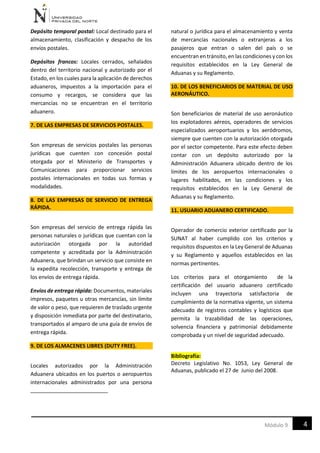 4Módulo 9
Depósito temporal postal: Local destinado para el
almacenamiento, clasificación y despacho de los
envíos postales.
Depósitos francos: Locales cerrados, señalados
dentro del territorio nacional y autorizado por el
Estado, en los cuales para la aplicación de derechos
aduaneros, impuestos a la importación para el
consumo y recargos, se considera que las
mercancías no se encuentran en el territorio
aduanero.
7. DE LAS EMPRESAS DE SERVICIOS POSTALES.
Son empresas de servicios postales las personas
jurídicas que cuenten con concesión postal
otorgada por el Ministerio de Transportes y
Comunicaciones para proporcionar servicios
postales internacionales en todas sus formas y
modalidades.
8. DE LAS EMPRESAS DE SERVICIO DE ENTREGA
RÁPIDA.
Son empresas del servicio de entrega rápida las
personas naturales o jurídicas que cuentan con la
autorización otorgada por la autoridad
competente y acreditada por la Administración
Aduanera, que brindan un servicio que consiste en
la expedita recolección, transporte y entrega de
los envíos de entrega rápida.
Envíos de entrega rápida: Documentos, materiales
impresos, paquetes u otras mercancías, sin límite
de valor o peso, que requieren de traslado urgente
y disposición inmediata por parte del destinatario,
transportados al amparo de una guía de envíos de
entrega rápida.
9. DE LOS ALMACENES LIBRES (DUTY FREE).
Locales autorizados por la Administración
Aduanera ubicados en los puertos o aeropuertos
internacionales administrados por una persona
natural o jurídica para el almacenamiento y venta
de mercancías nacionales o extranjeras a los
pasajeros que entran o salen del país o se
encuentran en tránsito, en las condiciones y con los
requisitos establecidos en la Ley General de
Aduanas y su Reglamento.
10. DE LOS BENEFICIARIOS DE MATERIAL DE USO
AERONÁUTICO.
Son beneficiarios de material de uso aeronáutico
los explotadores aéreos, operadores de servicios
especializados aeroportuarios y los aeródromos,
siempre que cuenten con la autorización otorgada
por el sector competente. Para este efecto deben
contar con un depósito autorizado por la
Administración Aduanera ubicado dentro de los
límites de los aeropuertos internacionales o
lugares habilitados, en las condiciones y los
requisitos establecidos en la Ley General de
Aduanas y su Reglamento.
11. USUARIO ADUANERO CERTIFICADO.
Operador de comercio exterior certificado por la
SUNAT al haber cumplido con los criterios y
requisitos dispuestos en la Ley General de Aduanas
y su Reglamento y aquellos establecidos en las
normas pertinentes.
Los criterios para el otorgamiento de la
certificación del usuario aduanero certificado
incluyen una trayectoria satisfactoria de
cumplimiento de la normativa vigente, un sistema
adecuado de registros contables y logísticos que
permita la trazabilidad de las operaciones,
solvencia financiera y patrimonial debidamente
comprobada y un nivel de seguridad adecuado.
Bibliografía:
Decreto Legislativo No. 1053, Ley General de
Aduanas, publicado el 27 de Junio del 2008.
 