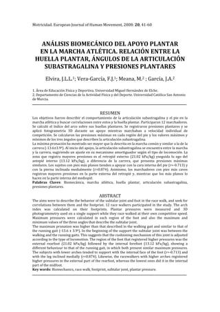 Motricidad. European Journal of Human Movement, 2008: 20, 41-60



   ANÁLISIS BIOMECÁNICO DEL APOYO PLANTAR
  EN LA MARCHA ATLÉTICA. RELACIÓN ENTRE LA
 HUELLA PLANTAR, ÁNGULOS DE LA ARTICULACIÓN
    SUBASTRAGALINA Y PRESIONES PLANTARES
        Elvira, J.L.L.1; Vera-García, F.J.1; Meana, M.2 ; García, J.A.2

1. Área de Educación Física y Deportiva. Universidad Miguel Hernández de Elche.
2. Departamento de Ciencias de la Actividad Física y del Deporte. Universidad Católica San Antonio
de Murcia.


                                            RESUMEN
Los objetivos fueron describir el comportamiento de la articulación subastragalina y el pie en la
marcha atlética y buscar correlaciones entre estos y la huella plantar. Participaron 12 marchadores.
Se calculó el índice del arco sobre sus huellas plantares. Se registraron presiones plantares y se
aplicó fotogrametría 3D durante un apoyo mientras marchaban a velocidad individual de
competición. Se calcularon las presiones máximas en cada región del pie y los valores máximos y
mínimos de los tres ángulos que describen la articulación subastragalina.
La máxima pronación ha mostrado ser mayor que la descrita en la marcha común y similar a la de la
carrera (-13.6±3.90). Al inicio del apoyo, la articulación subastragalina se encuentra entre la marcha
y la carrera, sugiriendo un ajuste en su mecanismo amortiguador según el tipo de locomoción. La
zona que registra mayores presiones es el retropié externo (21.02 kPa/kg) yseguida lu ego del
antepié interno (13.12 kPa/kg), a diferencia de la carrera, que presenta presiones máximas
similares. Los sujetos con pies más planos tienden a apoyar con la cara interna del pie (r=-0.713) y
con la pierna inclinada medialmente (r=0.874). Asimismo, los marchadores con pies más cavos
registran mayores presiones en la parte externa del retropié y, mientras que los más planos lo
hacen en la parte interna del mediopié.
Palabras Claves: Biomecánica, marcha atlética, huella plantar, articulación subastragalina,
presiones plantares.

                                           ABSTRACT
The aims were to describe the behavior of the subtalar joint and foot in the race walk, and seek for
correlations between them and the footprint. 12 race walkers participated in the study. The arch
index was calculated on their footprints. Plantar pressures were measured and 3D
photogrammetry used on a single support while they race walked at their own competitive speed.
Maximum pressures were calculated in each region of the foot and also the maximum and
minimum values of the three angles that describe the subtalar joint.
The maximum pronation was higher than that described in the walking gait and similar to that of
the running gait (-13.6 ± 3.90). In the beginning of the support the subtalar joint was between the
walking and the running gaits. This suggests that the cushioning mechanism of this joint is adjusted
according to the type of locomotion. The region of the foot that registered higher pressures was the
external rearfoot (21.02 kPa/kg) followed by the internal forefoot (13.12 kPa/kg), showing a
different behaviour to that of the running gait, in which both present similar maximum pressures.
The subjects with lower arches tended to support with the internal face of the foot (r=-0.713) and
with the leg inclined medially (r=0.874). Likewise, the racewalkers with higher arches registered
higher pressures in the external part of the rearfoot, whereas the lowest ones did it in the internal
part of the midfoot.
Key words: Biomechanics, race walk, footprint, subtalar joint, plantar pressure.
 