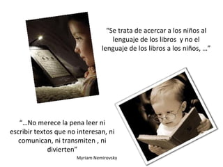 “Se trata de acercar a los niños al
lenguaje de los libros y no el
lenguaje de los libros a los niños, …”
“…No merece la pena leer ni
escribir textos que no interesan, ni
comunican, ni transmiten , ni
divierten”
Myriam Nemirovsky
 