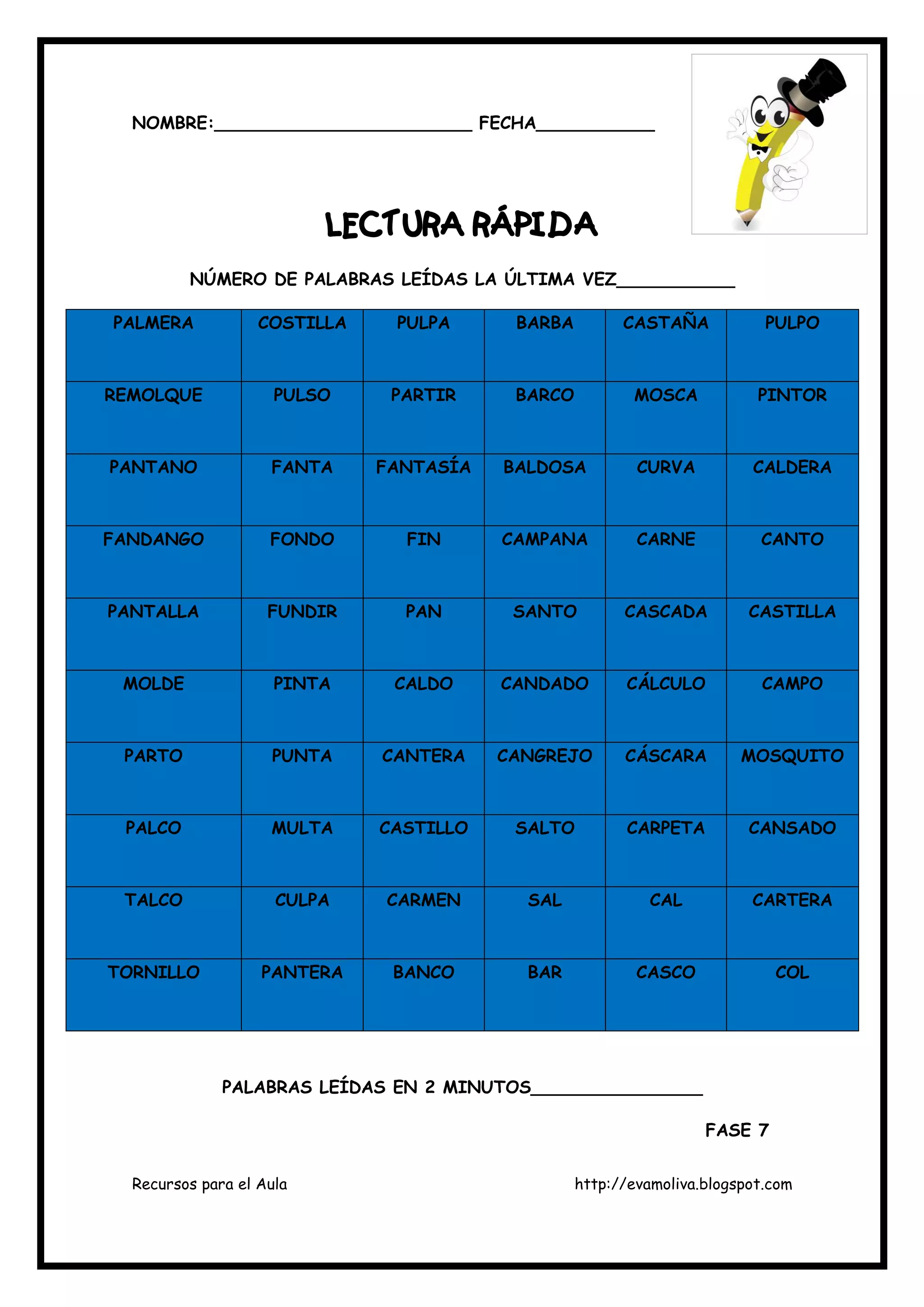 Recursos para el Aula http://evamoliva.blogspot.com
NOMBRE:________________________ FECHA___________
LECLECLECLECTURA RÁPIDATURA RÁPIDATURA RÁPIDATURA RÁPIDA
NÚMERO DE PALABRAS LEÍDAS LA ÚLTIMA VEZ___________
PALMERA COSTILLA PULPA BARBA CASTAÑA PULPO
REMOLQUE PULSO PARTIR BARCO MOSCA PINTOR
PANTANO FANTA FANTASÍA BALDOSA CURVA CALDERA
FANDANGO FONDO FIN CAMPANA CARNE CANTO
PANTALLA FUNDIR PAN SANTO CASCADA CASTILLA
MOLDE PINTA CALDO CANDADO CÁLCULO CAMPO
PARTO PUNTA CANTERA CANGREJO CÁSCARA MOSQUITO
PALCO MULTA CASTILLO SALTO CARPETA CANSADO
TALCO CULPA CARMEN SAL CAL CARTERA
TORNILLO PANTERA BANCO BAR CASCO COL
PALABRAS LEÍDAS EN 2 MINUTOS________________
FASE 7
 