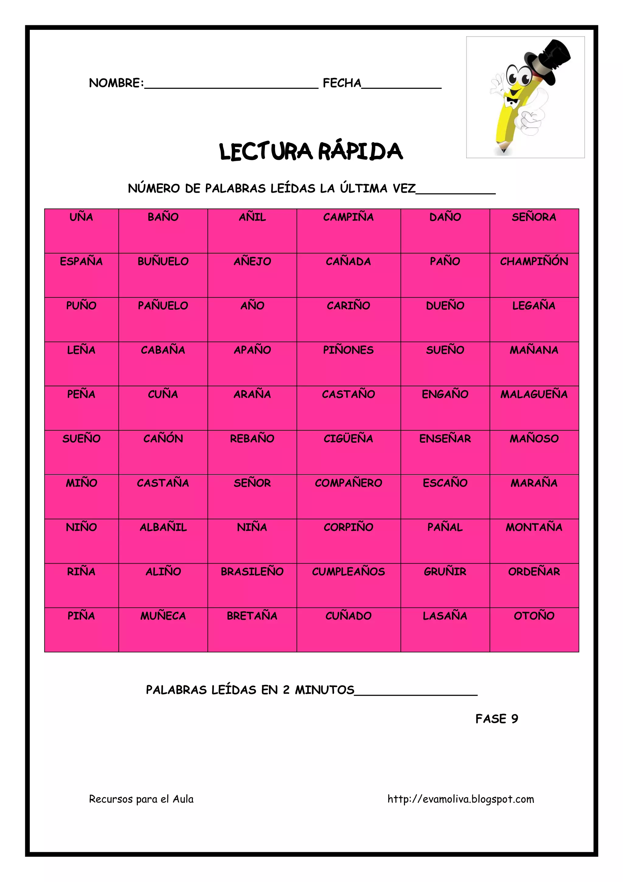 Recursos para el Aula http://evamoliva.blogspot.com
NOMBRE:________________________ FECHA___________
LECTURA RÁPIDALECTURA RÁPIDALECTURA RÁPIDALECTURA RÁPIDA
NÚMERO DE PALABRAS LEÍDAS LA ÚLTIMA VEZ___________
UÑA BAÑO AÑIL CAMPIÑA DAÑO SEÑORA
ESPAÑA BUÑUELO AÑEJO CAÑADA PAÑO CHAMPIÑÓN
PUÑO PAÑUELO AÑO CARIÑO DUEÑO LEGAÑA
LEÑA CABAÑA APAÑO PIÑONES SUEÑO MAÑANA
PEÑA CUÑA ARAÑA CASTAÑO ENGAÑO MALAGUEÑA
SUEÑO CAÑÓN REBAÑO CIGÜEÑA ENSEÑAR MAÑOSO
MIÑO CASTAÑA SEÑOR COMPAÑERO ESCAÑO MARAÑA
NIÑO ALBAÑIL NIÑA CORPIÑO PAÑAL MONTAÑA
RIÑA ALIÑO BRASILEÑO CUMPLEAÑOS GRUÑIR ORDEÑAR
PIÑA MUÑECA BRETAÑA CUÑADO LASAÑA OTOÑO
PALABRAS LEÍDAS EN 2 MINUTOS_________________
FASE 9
 