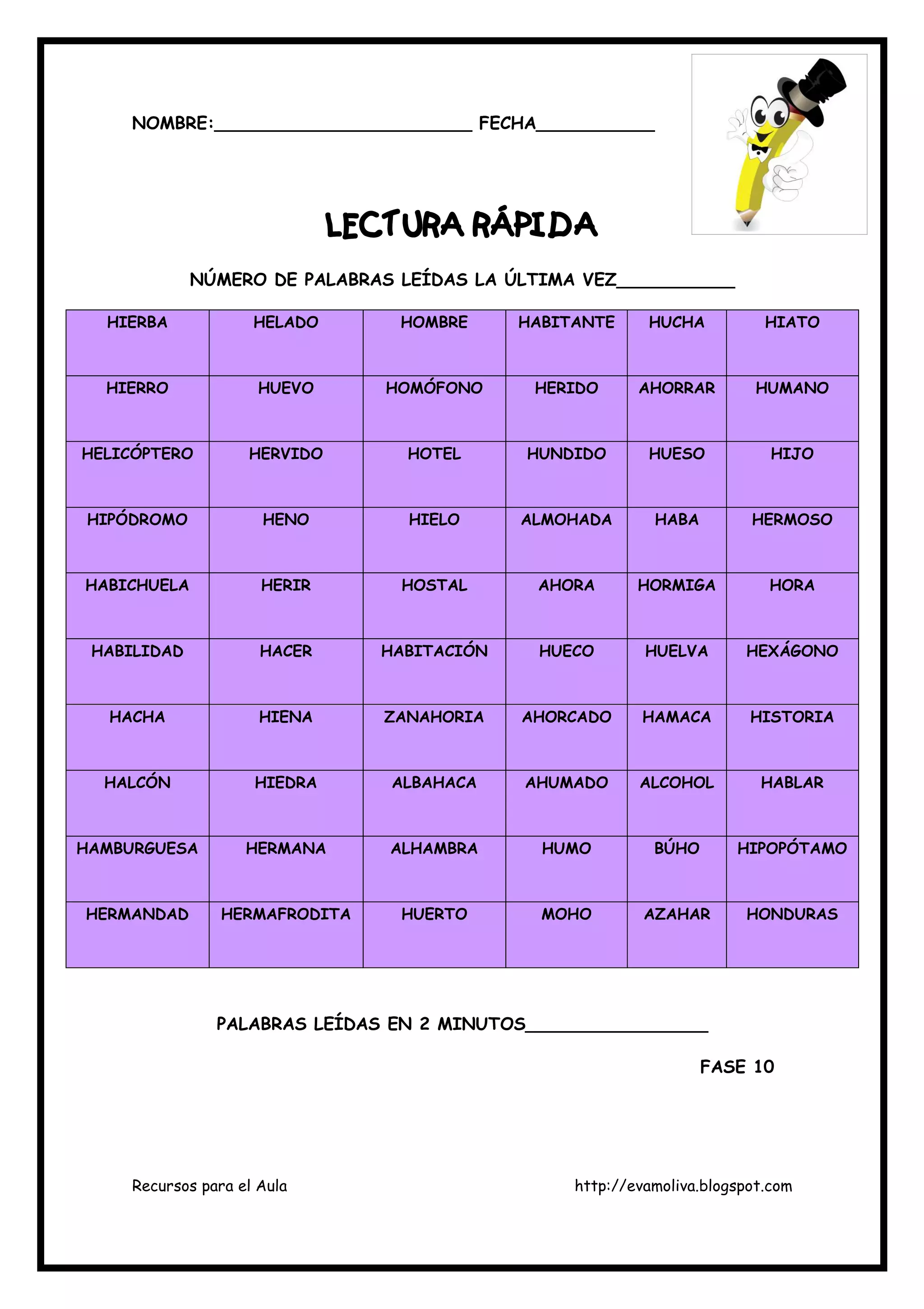 Recursos para el Aula http://evamoliva.blogspot.com
NOMBRE:________________________ FECHA___________
LECTURA RÁPIDALECTURA RÁPIDALECTURA RÁPIDALECTURA RÁPIDA
NÚMERO DE PALABRAS LEÍDAS LA ÚLTIMA VEZ___________
HIERBA HELADO HOMBRE HABITANTE HUCHA HIATO
HIERRO HUEVO HOMÓFONO HERIDO AHORRAR HUMANO
HELICÓPTERO HERVIDO HOTEL HUNDIDO HUESO HIJO
HIPÓDROMO HENO HIELO ALMOHADA HABA HERMOSO
HABICHUELA HERIR HOSTAL AHORA HORMIGA HORA
HABILIDAD HACER HABITACIÓN HUECO HUELVA HEXÁGONO
HACHA HIENA ZANAHORIA AHORCADO HAMACA HISTORIA
HALCÓN HIEDRA ALBAHACA AHUMADO ALCOHOL HABLAR
HAMBURGUESA HERMANA ALHAMBRA HUMO BÚHO HIPOPÓTAMO
HERMANDAD HERMAFRODITA HUERTO MOHO AZAHAR HONDURAS
PALABRAS LEÍDAS EN 2 MINUTOS_________________
FASE 10
 