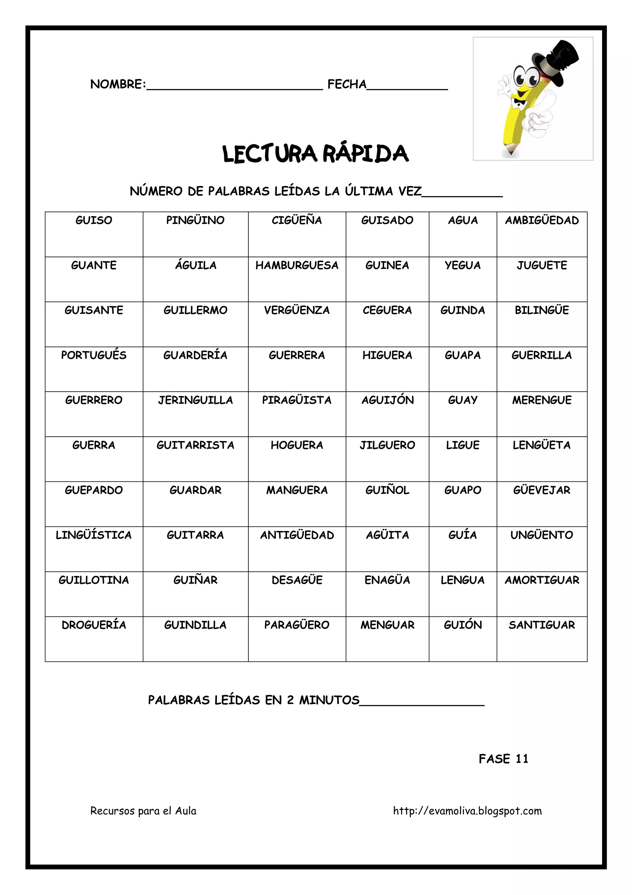 Recursos para el Aula http://evamoliva.blogspot.com
NOMBRE:________________________ FECHA___________
LECTURA RÁPIDALECTURA RÁPIDALECTURA RÁPIDALECTURA RÁPIDA
NÚMERO DE PALABRAS LEÍDAS LA ÚLTIMA VEZ___________
GUISO PINGÜINO CIGÜEÑA GUISADO AGUA AMBIGÜEDAD
GUANTE ÁGUILA HAMBURGUESA GUINEA YEGUA JUGUETE
GUISANTE GUILLERMO VERGÜENZA CEGUERA GUINDA BILINGÜE
PORTUGUÉS GUARDERÍA GUERRERA HIGUERA GUAPA GUERRILLA
GUERRERO JERINGUILLA PIRAGÜISTA AGUIJÓN GUAY MERENGUE
GUERRA GUITARRISTA HOGUERA JILGUERO LIGUE LENGÜETA
GUEPARDO GUARDAR MANGUERA GUIÑOL GUAPO GÜEVEJAR
LINGÜÍSTICA GUITARRA ANTIGÜEDAD AGÜITA GUÍA UNGÜENTO
GUILLOTINA GUIÑAR DESAGÜE ENAGÜA LENGUA AMORTIGUAR
DROGUERÍA GUINDILLA PARAGÜERO MENGUAR GUIÓN SANTIGUAR
PALABRAS LEÍDAS EN 2 MINUTOS_________________
FASE 11
 