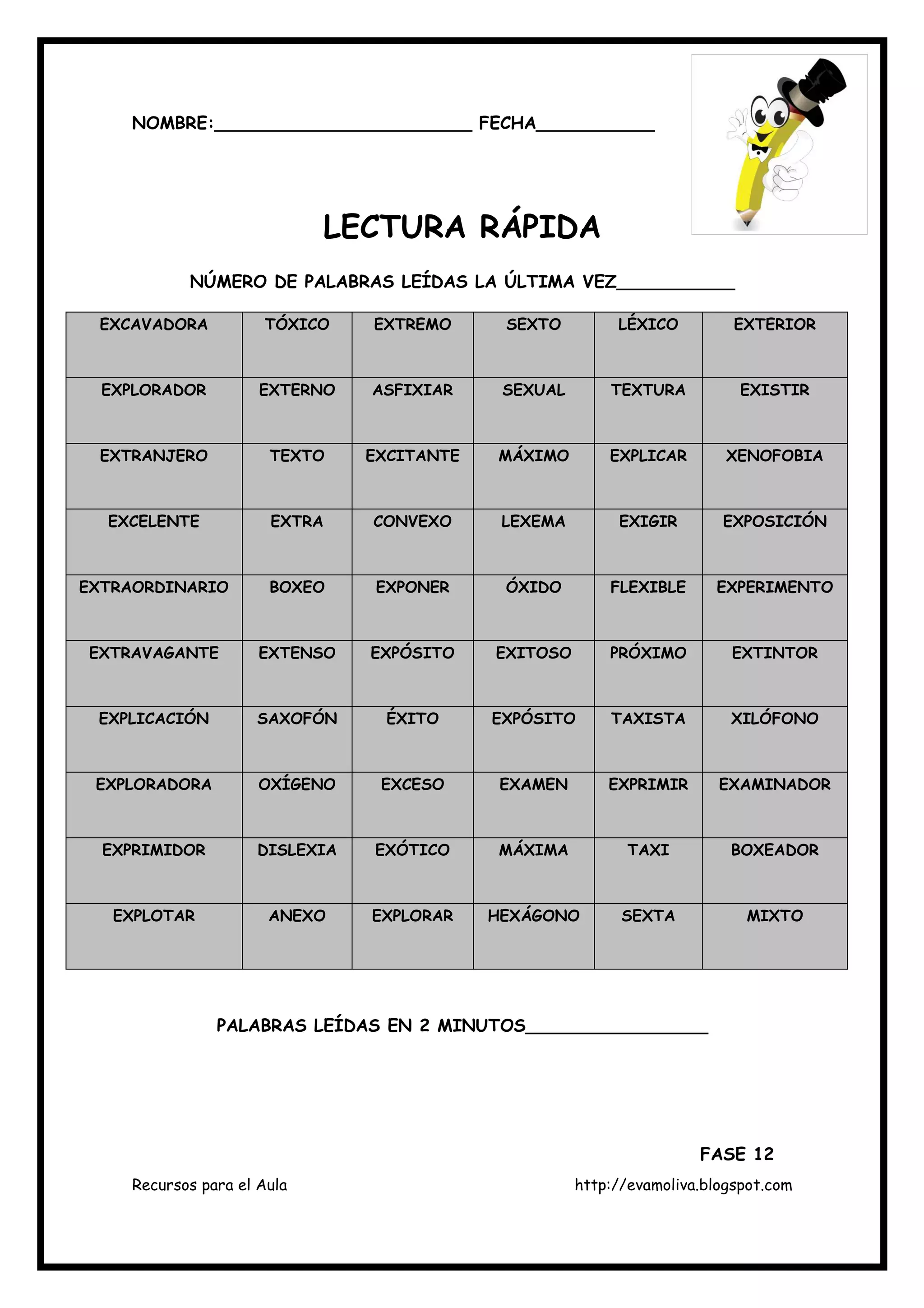 Recursos para el Aula http://evamoliva.blogspot.com
NOMBRE:________________________ FECHA___________
LECTURA RÁPIDA
NÚMERO DE PALABRAS LEÍDAS LA ÚLTIMA VEZ___________
EXCAVADORA TÓXICO EXTREMO SEXTO LÉXICO EXTERIOR
EXPLORADOR EXTERNO ASFIXIAR SEXUAL TEXTURA EXISTIR
EXTRANJERO TEXTO EXCITANTE MÁXIMO EXPLICAR XENOFOBIA
EXCELENTE EXTRA CONVEXO LEXEMA EXIGIR EXPOSICIÓN
EXTRAORDINARIO BOXEO EXPONER ÓXIDO FLEXIBLE EXPERIMENTO
EXTRAVAGANTE EXTENSO EXPÓSITO EXITOSO PRÓXIMO EXTINTOR
EXPLICACIÓN SAXOFÓN ÉXITO EXPÓSITO TAXISTA XILÓFONO
EXPLORADORA OXÍGENO EXCESO EXAMEN EXPRIMIR EXAMINADOR
EXPRIMIDOR DISLEXIA EXÓTICO MÁXIMA TAXI BOXEADOR
EXPLOTAR ANEXO EXPLORAR HEXÁGONO SEXTA MIXTO
PALABRAS LEÍDAS EN 2 MINUTOS_________________
FASE 12
 
