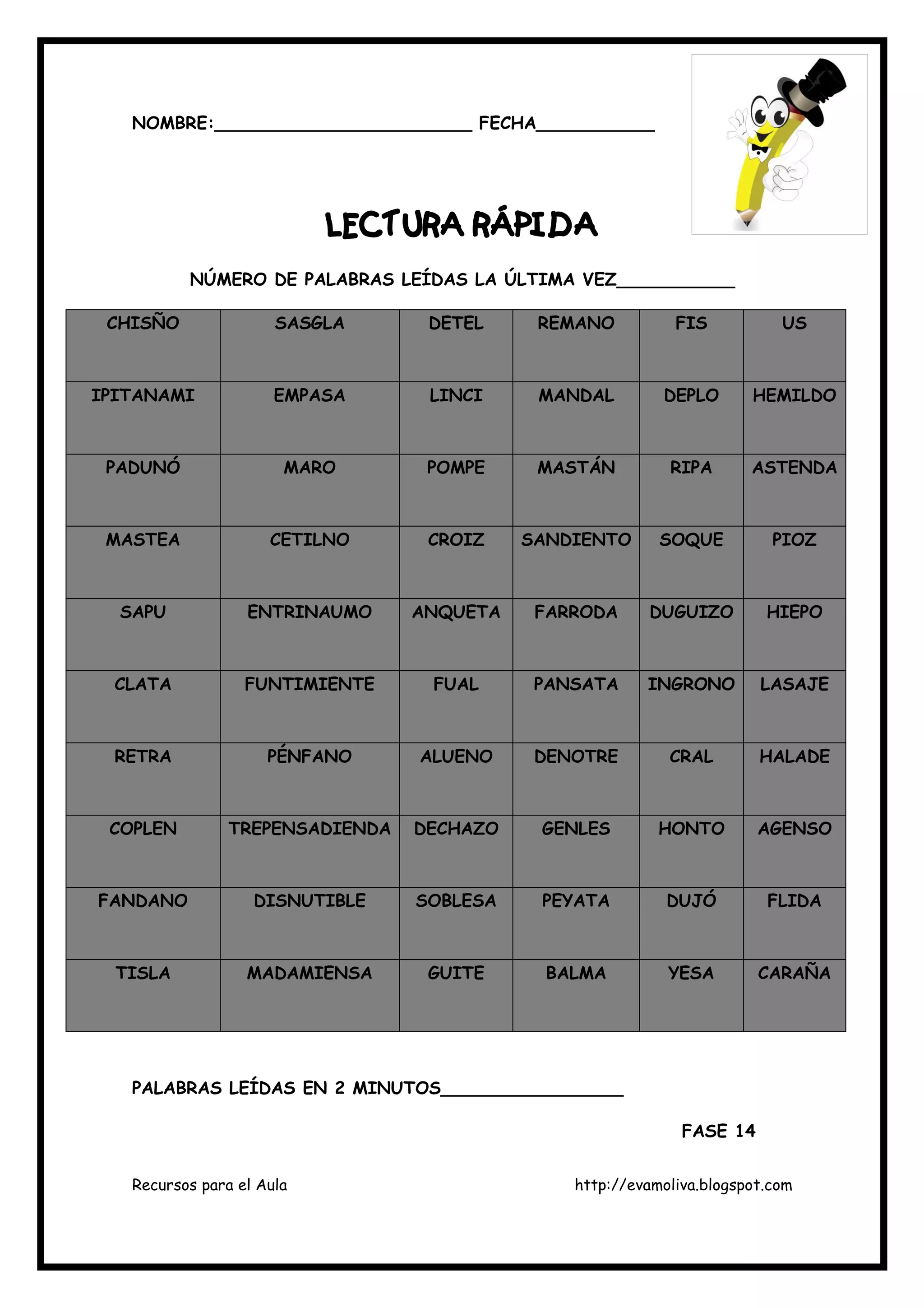 Recursos para el Aula http://evamoliva.blogspot.com
NOMBRE:________________________ FECHA___________
LECTURA RÁPIDALECTURA RÁPIDALECTURA RÁPIDALECTURA RÁPIDA
NÚMERO DE PALABRAS LEÍDAS LA ÚLTIMA VEZ___________
CHISÑO SASGLA DETEL REMANO FIS US
IPITANAMI EMPASA LINCI MANDAL DEPLO HEMILDO
PADUNÓ MARO POMPE MASTÁN RIPA ASTENDA
MASTEA CETILNO CROIZ SANDIENTO SOQUE PIOZ
SAPU ENTRINAUMO ANQUETA FARRODA DUGUIZO HIEPO
CLATA FUNTIMIENTE FUAL PANSATA INGRONO LASAJE
RETRA PÉNFANO ALUENO DENOTRE CRAL HALADE
COPLEN TREPENSADIENDA DECHAZO GENLES HONTO AGENSO
FANDANO DISNUTIBLE SOBLESA PEYATA DUJÓ FLIDA
TISLA MADAMIENSA GUITE BALMA YESA CARAÑA
PALABRAS LEÍDAS EN 2 MINUTOS_________________
FASE 14
 